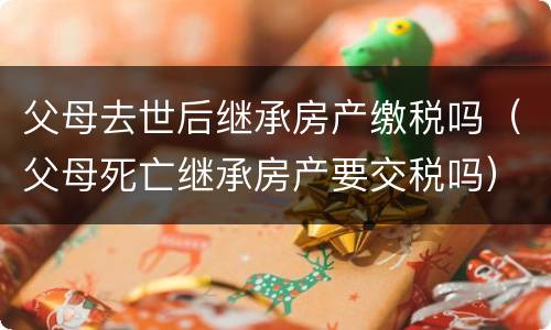 父母去世后继承房产缴税吗（父母死亡继承房产要交税吗）