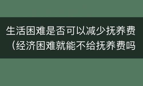 生活困难是否可以减少抚养费（经济困难就能不给抚养费吗）