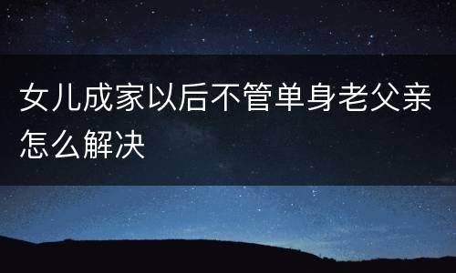 女儿成家以后不管单身老父亲怎么解决