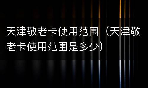 天津敬老卡使用范围（天津敬老卡使用范围是多少）