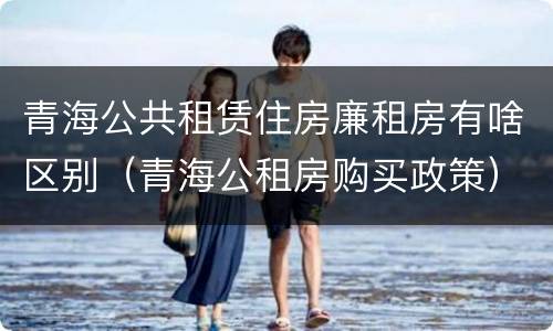 青海公共租赁住房廉租房有啥区别（青海公租房购买政策）