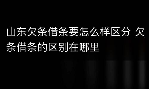 山东欠条借条要怎么样区分 欠条借条的区别在哪里