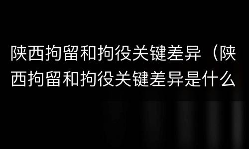 陕西拘留和拘役关键差异（陕西拘留和拘役关键差异是什么）