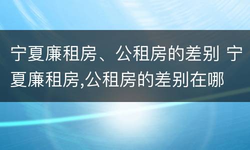 宁夏廉租房、公租房的差别 宁夏廉租房,公租房的差别在哪