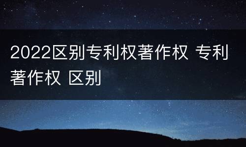 2022区别专利权著作权 专利 著作权 区别