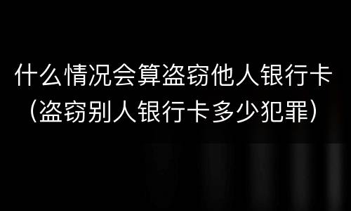 什么情况会算盗窃他人银行卡（盗窃别人银行卡多少犯罪）
