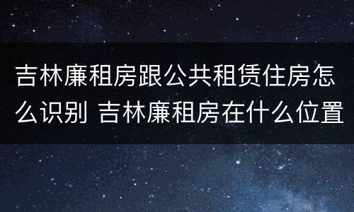 吉林廉租房跟公共租赁住房怎么识别 吉林廉租房在什么位置
