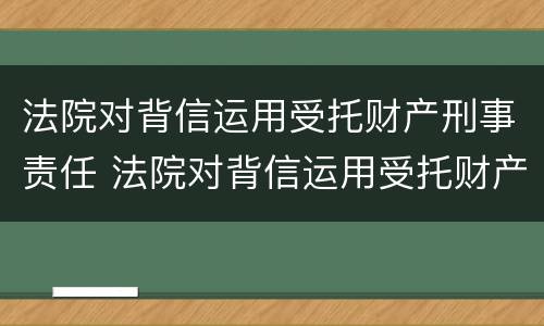 法院对背信运用受托财产刑事责任 法院对背信运用受托财产刑事责任的规定