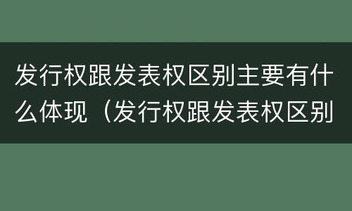 发行权跟发表权区别主要有什么体现（发行权跟发表权区别主要有什么体现和联系）