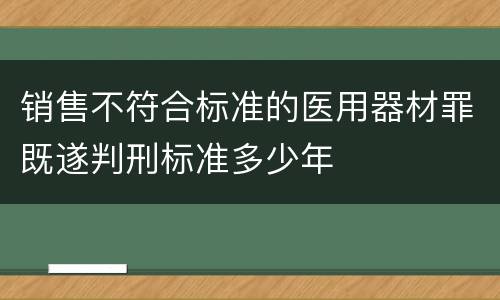 销售不符合标准的医用器材罪既遂判刑标准多少年