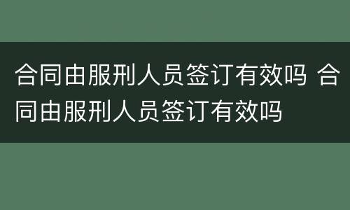 合同由服刑人员签订有效吗 合同由服刑人员签订有效吗