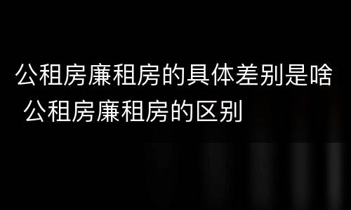 公租房廉租房的具体差别是啥 公租房廉租房的区别