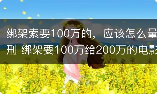 绑架索要100万的，应该怎么量刑 绑架要100万给200万的电影
