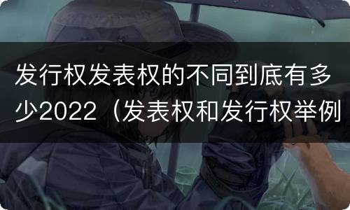 发行权发表权的不同到底有多少2022（发表权和发行权举例）