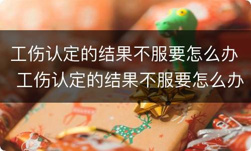 工伤认定的结果不服要怎么办 工伤认定的结果不服要怎么办呢