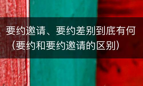要约邀请、要约差别到底有何（要约和要约邀请的区别）