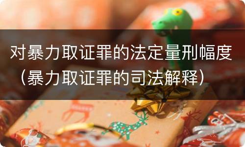 对暴力取证罪的法定量刑幅度（暴力取证罪的司法解释）