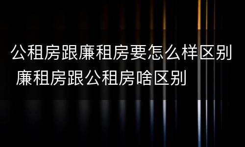 公租房跟廉租房要怎么样区别 廉租房跟公租房啥区别