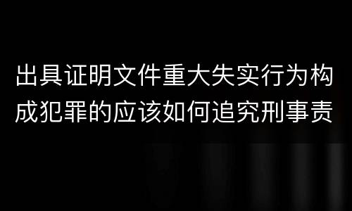 出具证明文件重大失实行为构成犯罪的应该如何追究刑事责任
