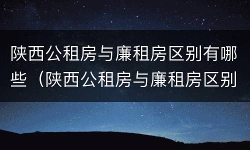 陕西公租房与廉租房区别有哪些（陕西公租房与廉租房区别有哪些呢）