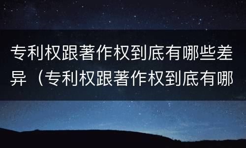 专利权跟著作权到底有哪些差异（专利权跟著作权到底有哪些差异和区别）