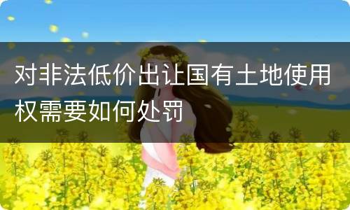 对非法低价出让国有土地使用权需要如何处罚