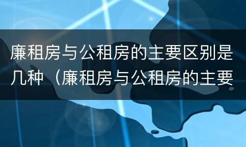 廉租房与公租房的主要区别是几种（廉租房与公租房的主要区别是几种情况）