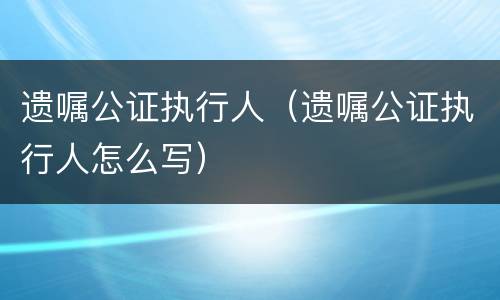 遗嘱公证执行人（遗嘱公证执行人怎么写）