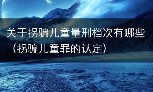 关于拐骗儿童量刑档次有哪些（拐骗儿童罪的认定）