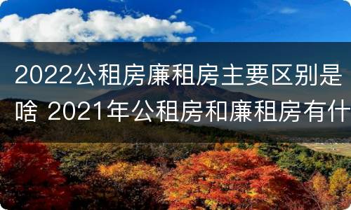 2022公租房廉租房主要区别是啥 2021年公租房和廉租房有什么区别