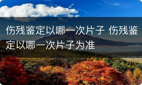 伤残鉴定以哪一次片子 伤残鉴定以哪一次片子为准