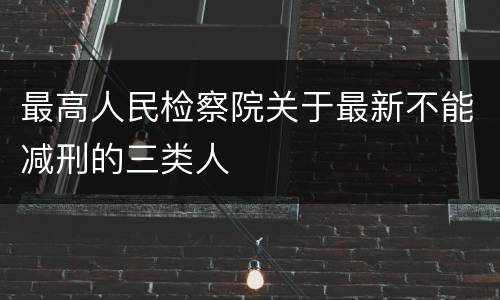 最高人民检察院关于最新不能减刑的三类人