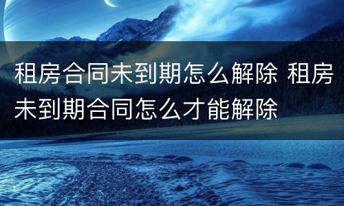 租房合同未到期怎么解除 租房未到期合同怎么才能解除