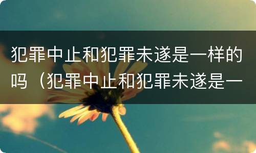 犯罪中止和犯罪未遂是一样的吗（犯罪中止和犯罪未遂是一样的吗）