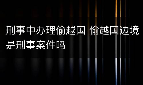 刑事中办理偷越国 偷越国边境是刑事案件吗