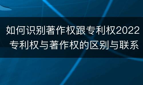 如何识别著作权跟专利权2022 专利权与著作权的区别与联系