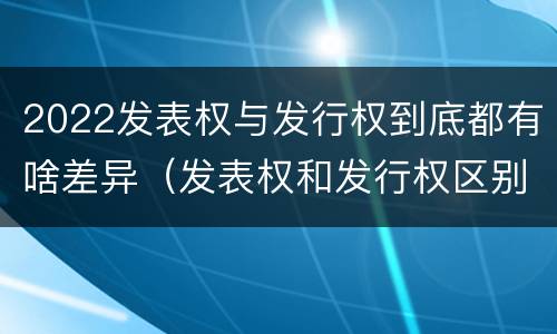 2022发表权与发行权到底都有啥差异（发表权和发行权区别）