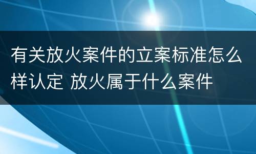有关放火案件的立案标准怎么样认定 放火属于什么案件