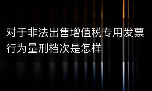 对于非法出售增值税专用发票行为量刑档次是怎样