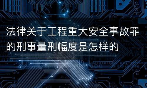 法律关于工程重大安全事故罪的刑事量刑幅度是怎样的