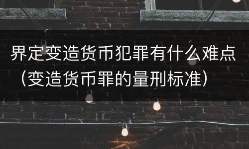 界定变造货币犯罪有什么难点（变造货币罪的量刑标准）