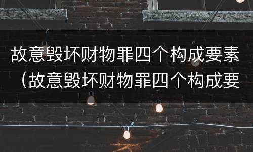 故意毁坏财物罪四个构成要素（故意毁坏财物罪四个构成要素是什么）