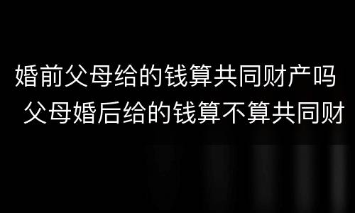 婚前父母给的钱算共同财产吗 父母婚后给的钱算不算共同财产