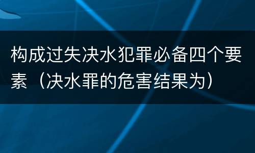 构成过失决水犯罪必备四个要素（决水罪的危害结果为）