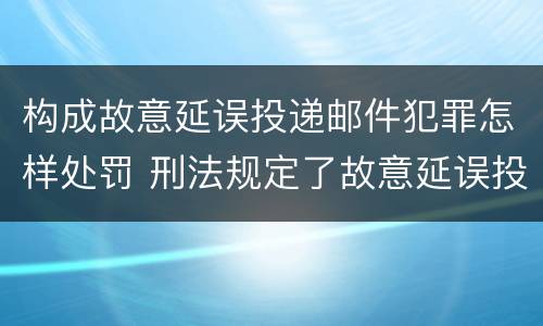 构成故意延误投递邮件犯罪怎样处罚 刑法规定了故意延误投递邮件罪
