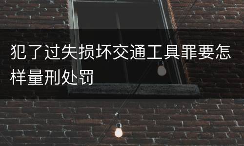 犯了过失损坏交通工具罪要怎样量刑处罚