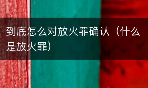 到底怎么对放火罪确认（什么是放火罪）