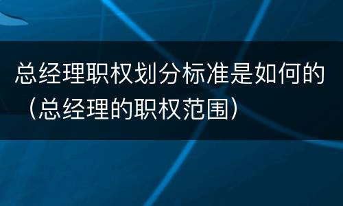 总经理职权划分标准是如何的（总经理的职权范围）