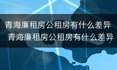 青海廉租房公租房有什么差异 青海廉租房公租房有什么差异嘛