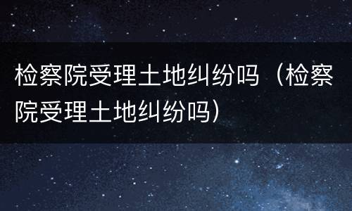 检察院受理土地纠纷吗（检察院受理土地纠纷吗）